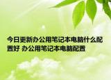 今日更新办公用笔记本电脑什么配置好 办公用笔记本电脑配置