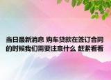 当日最新消息 购车贷款在签订合同的时候我们需要注意什么 赶紧看看