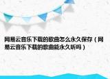 网易云音乐下载的歌曲怎么永久保存（网易云音乐下载的歌曲能永久听吗）