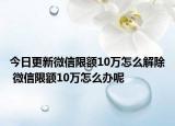 今日更新微信限额10万怎么解除 微信限额10万怎么办呢