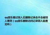 qq音乐看过别人后删除记录会不会被别人看到（qq音乐删除访问记录别人能看见吗）