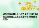 详细的机械加工工艺过程是什么?介绍(详细的机械加工工艺过程是什么?详细情况如何)