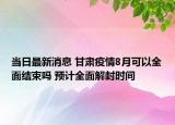 当日最新消息 甘肃疫情8月可以全面结束吗 预计全面解封时间