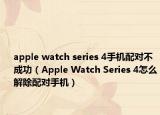 apple watch series 4手机配对不成功（Apple Watch Series 4怎么解除配对手机）