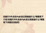 动画片<虫虫>的主题曲是什么?哪里有下介绍(动画片<虫虫>的主题曲是什么?哪里有下详细情况如何)