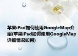 苹果iPad如何使用GoogleMap介绍(苹果iPad如何使用GoogleMap详细情况如何)