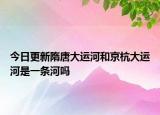 今日更新隋唐大运河和京杭大运河是一条河吗