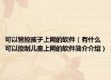 可以管控孩子上网的软件（有什么可以控制儿童上网的软件简介介绍）