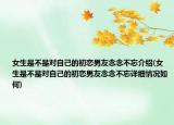女生是不是对自己的初恋男友念念不忘介绍(女生是不是对自己的初恋男友念念不忘详细情况如何)
