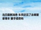 当日最新消息 车贷还完了去哪里拿绿本 要手续费吗