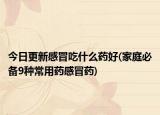 今日更新感冒吃什么药好(家庭必备9种常用药感冒药)