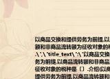 以商品交换和提供劳务为前提,以商品流转额和非商品流转额为征收对象的税种是〔〕.