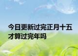 今日更新过完正月十五才算过完年吗