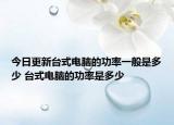 今日更新台式电脑的功率一般是多少 台式电脑的功率是多少