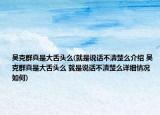 吴克群真是大舌头么(就是说话不清楚么介绍 吴克群真是大舌头么 就是说话不清楚么详细情况如何)