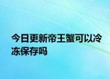 今日更新帝王蟹可以冷冻保存吗