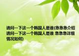 请问一下这一个韩国人是谁(急急急介绍 请问一下这一个韩国人是谁 急急急详细情况如何)