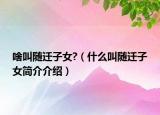 啥叫随迁子女?（什么叫随迁子女简介介绍）