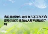 当日最新消息 38岁女儿不工作不恋爱母亲愁哭 现在的人都不想结婚了吗