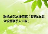 联想z5怎么换屏幕（联想z5s怎么设置联系人头像）