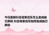 今日更新抖音背景音乐怎么变成自己原创 抖音背景音乐如何变成自己原创