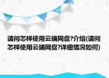 请问怎样使用云端网盘?介绍(请问怎样使用云端网盘?详细情况如何)