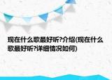 现在什么歌最好听?介绍(现在什么歌最好听?详细情况如何)