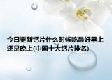 今日更新钙片什么时候吃最好早上还是晚上(中国十大钙片排名)