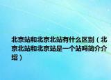 北京站和北京北站有什么区别（北京北站和北京站是一个站吗简介介绍）