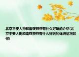 北京平安大街和南锣鼓巷有什么好玩的介绍(北京平安大街和南锣鼓巷有什么好玩的详细情况如何)