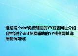 谁给说个dnf免费辅助的YY或者网址介绍(谁给说个dnf免费辅助的YY或者网址详细情况如何)