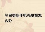 今日更新手机壳发黄怎么办