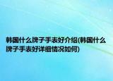 韩国什么牌子手表好介绍(韩国什么牌子手表好详细情况如何)