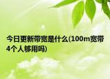 今日更新带宽是什么(100m宽带4个人够用吗)
