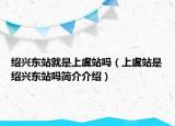 绍兴东站就是上虞站吗（上虞站是绍兴东站吗简介介绍）
