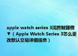 apple watch series 3浣跨敤鏁欑▼（Apple Watch Series 3怎么更改默认交易详细信息）