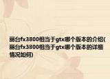 丽台fx3800相当于gtx哪个版本的介绍(丽台fx3800相当于gtx哪个版本的详细情况如何)