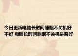 今日更新电脑长时间睡眠不关机好不好 电脑长时间睡眠不关机是否好