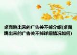 桌面跳出来的广告关不掉介绍(桌面跳出来的广告关不掉详细情况如何)