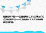 优酷视频下载——优酷视频怎么下载到电脑介绍(优酷视频下载——优酷视频怎么下载到电脑详细情况如何)