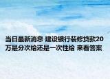 当日最新消息 建设银行装修贷款20万是分次给还是一次性给 来看答案