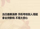 当日最新消息 手机号给别人用能拿去贷款吗 不用太担心