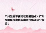 广州出租车资格证报名地点（广州在哪里考出租车服务资格证简介介绍）