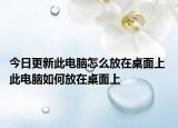 今日更新此电脑怎么放在桌面上 此电脑如何放在桌面上