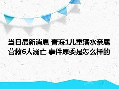 当日最新消息 青海1儿童落水亲属营救6人溺亡 事件原委是怎么样的