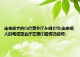 南京最大的电信营业厅在哪介绍(南京最大的电信营业厅在哪详细情况如何)