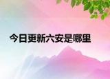 今日更新六安是哪里