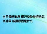 当日最新消息 银行贷款被拒绝怎么补救 被拒原因是什么