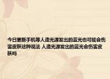 今日更新手机等人造光源发出的蓝光也可能会伤害皮肤这种说法 人造光源发出的蓝光会伤害皮肤吗
