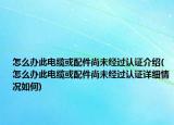 怎么办此电缆或配件尚未经过认证介绍(怎么办此电缆或配件尚未经过认证详细情况如何)